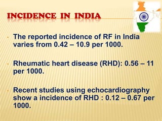 INCIDENCE IN INDIA
•

The reported incidence of RF in India
varies from 0.42 – 10.9 per 1000.

•

Rheumatic heart disease (RHD): 0.56 – 11
per 1000.

•

Recent studies using echocardiography
show a incidence of RHD : 0.12 – 0.67 per
1000.

 