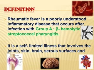 DEFINITION


Rheumatic fever is a poorly understood
inflammatory disease that occurs after
infection with Group A : β- hemolytic
streptococcal pharyngitis.



It is a self- limited illness that involves the
joints, skin, brain, serous surfaces and
heart.

 