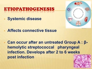 ETIOPATHOGENESIS


Systemic disease



Affects connective tissue



Can occur after an untreated Group A : βhemolytic streptococcal pharyngeal
infection. Develops after 2 to 6 weeks
post infection

 