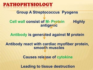 PATHOPHYSIOLOGY
Group A Streptococcus Pyogens

Cell wall consist of M- Protein
antigenic

Highly

Antibody is generated against M protein
Antibody react with cardiac myofiber protein,
smooth muscles
Causes release of cytokine
Leading to tissue destruction

 