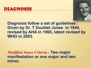 DIAGNOSIS
•

Diagnosis follow a set of guidelines :
Given by Dr. T Ducklet Jones in 1944,
revised by AHA in 1965, latest revised by
WHO in 2003.

•

Modified Jones Criteria : Two major
manifestation or one major and two
minor.

 