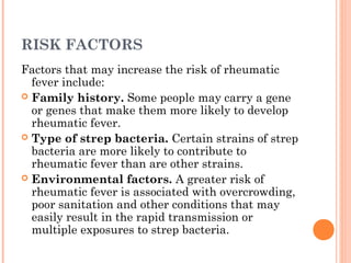 RISK FACTORS 
Factors that may increase the risk of rheumatic 
fever include: 
 Family history. Some people may carry a gene 
or genes that make them more likely to develop 
rheumatic fever. 
 Type of strep bacteria. Certain strains of strep 
bacteria are more likely to contribute to 
rheumatic fever than are other strains. 
 Environmental factors. A greater risk of 
rheumatic fever is associated with overcrowding, 
poor sanitation and other conditions that may 
easily result in the rapid transmission or 
multiple exposures to strep bacteria. 
 
