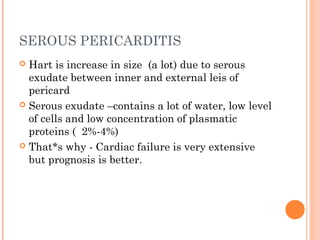 SEROUS PERICARDITIS 
 Hart is increase in size (a lot) due to serous 
exudate between inner and external leis of 
pericard 
 Serous exudate –contains a lot of water, low level 
of cells and low concentration of plasmatic 
proteins ( 2%-4%) 
 That*s why - Cardiac failure is very extensive 
but prognosis is better. 
 
