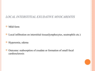 LOCAL INTERSTITIAL EXUDATIVE MYOCARDITIS 
 Mild form 
 Local infiltration on interstitial tissue(lymphocytes, neutrophils etc.) 
 Hyperemia, edema 
 Outcome: reabsorption of exudate or formation of small focal 
cardiosclerosis 
 