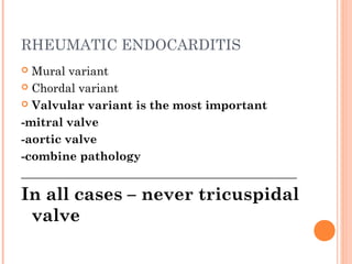 RHEUMATIC ENDOCARDITIS 
 Mural variant 
 Chordal variant 
 Valvular variant is the most important 
-mitral valve 
-aortic valve 
-combine pathology 
_______________________________________________ 
In all cases – never tricuspidal 
valve 
 