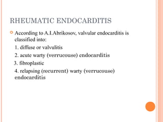 RHEUMATIC ENDOCARDITIS 
 According to A.I.Abrikosov, valvular endocarditis is 
classified into: 
1. diffuse or valvulitis 
2. acute warty (verrucouse) endocarditis 
3. fibroplastic 
4. relapsing (recurrent) warty (verrucouse) 
endocarditis 
 