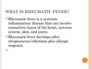 WHAT IS RHEUMATIC FEVER? 
Rheumatic fever is a systemic 
inflammatory disease that can involve 
connective tissue of the heart, nervous 
system, skin, and joints. 
Rheumatic fever develops after 
streptococcus infections plus allergic 
responce. 
 
 