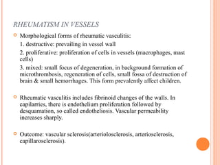 RHEUMATISM IN VESSELS 
 Morphological forms of rheumatic vasculitis: 
1. destructive: prevailing in vessel wall 
2. proliferative: proliferation of cells in vessels (macrophages, mast 
cells) 
3. mixed: small focus of degeneration, in background formation of 
microthrombosis, regeneration of cells, small fossa of destruction of 
brain & small hemorrhages. This form prevalently affect children. 
 Rheumatic vasculitis includes fibrinoid changes of the walls. In 
capilarries, there is endothelium proliferation followed by 
desquamation, so called endotheliosis. Vascular permeability 
increases sharply. 
 Outcome: vascular sclerosis(arteriolosclerosis, arteriosclerosis, 
capillarosclerosis). 
 