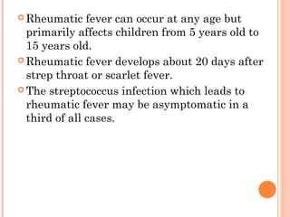 Rheumatic fever can occur at any age but 
primarily affects children from 5 years old to 
15 years old. 
Rheumatic fever develops about 20 days after 
strep throat or scarlet fever. 
The streptococcus infection which leads to 
rheumatic fever may be asymptomatic in a 
third of all cases. 
 