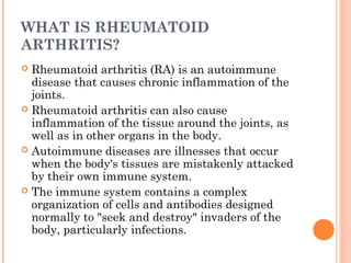 WHAT IS RHEUMATOID 
ARTHRITIS? 
 Rheumatoid arthritis (RA) is an autoimmune 
disease that causes chronic inflammation of the 
joints. 
 Rheumatoid arthritis can also cause 
inflammation of the tissue around the joints, as 
well as in other organs in the body. 
 Autoimmune diseases are illnesses that occur 
when the body's tissues are mistakenly attacked 
by their own immune system. 
 The immune system contains a complex 
organization of cells and antibodies designed 
normally to "seek and destroy" invaders of the 
body, particularly infections. 
 