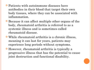  Patients with autoimmune diseases have 
antibodies in their blood that target their own 
body tissues, where they can be associated with 
inflammation. 
 Because it can affect multiple other organs of the 
body, rheumatoid arthritis is referred to as a 
systemic illness and is sometimes called 
rheumatoid disease. 
 While rheumatoid arthritis is a chronic illness, 
meaning it can last for years, patients may 
experience long periods without symptoms. 
 However, rheumatoid arthritis is typically a 
progressive illness that has the potential to cause 
joint destruction and functional disability. 
 