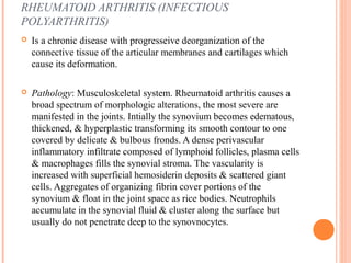 RHEUMATOID ARTHRITIS (INFECTIOUS 
POLYARTHRITIS) 
 Is a chronic disease with progresseive deorganization of the 
connective tissue of the articular membranes and cartilages which 
cause its deformation. 
 Pathology: Musculoskeletal system. Rheumatoid arthritis causes a 
broad spectrum of morphologic alterations, the most severe are 
manifested in the joints. Intially the synovium becomes edematous, 
thickened, & hyperplastic transforming its smooth contour to one 
covered by delicate & bulbous fronds. A dense perivascular 
inflammatory infiltrate composed of lymphoid follicles, plasma cells 
& macrophages fills the synovial stroma. The vascularity is 
increased with superficial hemosiderin deposits & scattered giant 
cells. Aggregates of organizing fibrin cover portions of the 
synovium & float in the joint space as rice bodies. Neutrophils 
accumulate in the synovial fluid & cluster along the surface but 
usually do not penetrate deep to the synovnocytes. 
 