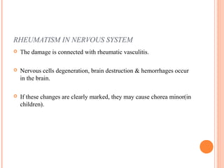 RHEUMATISM IN NERVOUS SYSTEM 
 The damage is connected with rheumatic vasculitis. 
 Nervous cells degeneration, brain destruction & hemorrhages occur 
in the brain. 
 If these changes are clearly marked, they may cause chorea minor(in 
children). 
 