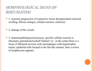 MORPHOLOGICAL SIGNS OF 
RHEUMATISM 
 1. systemic progression of connective tissue deorganization (mucoid 
swelling, fibrous changes, cellular reaction, sclerosis) 
 2. damage of the vessels 
 3. immunopathological processes: specific cellular reaction is 
rheumatic granuloma(Aschoff-Talalaev’s) – in the center there is a 
focus of fibrinoid necrosis with macrophages with hypertrophic 
nuclei, epithelial cells located in the fan-like manner, later a crown 
of lymphocytes appears. 
 