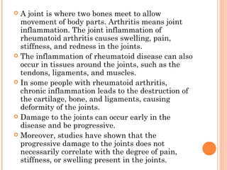  A joint is where two bones meet to allow 
movement of body parts. Arthritis means joint 
inflammation. The joint inflammation of 
rheumatoid arthritis causes swelling, pain, 
stiffness, and redness in the joints. 
 The inflammation of rheumatoid disease can also 
occur in tissues around the joints, such as the 
tendons, ligaments, and muscles. 
 In some people with rheumatoid arthritis, 
chronic inflammation leads to the destruction of 
the cartilage, bone, and ligaments, causing 
deformity of the joints. 
 Damage to the joints can occur early in the 
disease and be progressive. 
 Moreover, studies have shown that the 
progressive damage to the joints does not 
necessarily correlate with the degree of pain, 
stiffness, or swelling present in the joints. 
 