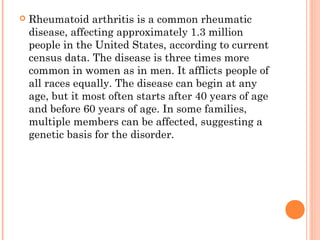  Rheumatoid arthritis is a common rheumatic 
disease, affecting approximately 1.3 million 
people in the United States, according to current 
census data. The disease is three times more 
common in women as in men. It afflicts people of 
all races equally. The disease can begin at any 
age, but it most often starts after 40 years of age 
and before 60 years of age. In some families, 
multiple members can be affected, suggesting a 
genetic basis for the disorder. 
 