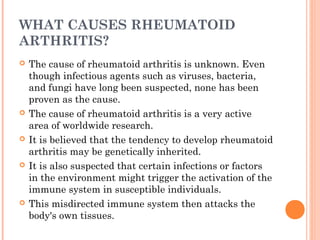 WHAT CAUSES RHEUMATOID 
ARTHRITIS? 
 The cause of rheumatoid arthritis is unknown. Even 
though infectious agents such as viruses, bacteria, 
and fungi have long been suspected, none has been 
proven as the cause. 
 The cause of rheumatoid arthritis is a very active 
area of worldwide research. 
 It is believed that the tendency to develop rheumatoid 
arthritis may be genetically inherited. 
 It is also suspected that certain infections or factors 
in the environment might trigger the activation of the 
immune system in susceptible individuals. 
 This misdirected immune system then attacks the 
body's own tissues. 
 