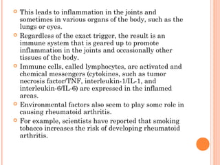  This leads to inflammation in the joints and 
sometimes in various organs of the body, such as the 
lungs or eyes. 
 Regardless of the exact trigger, the result is an 
immune system that is geared up to promote 
inflammation in the joints and occasionally other 
tissues of the body. 
 Immune cells, called lymphocytes, are activated and 
chemical messengers (cytokines, such as tumor 
necrosis factor/TNF, interleukin-1/IL-1, and 
interleukin-6/IL-6) are expressed in the inflamed 
areas. 
 Environmental factors also seem to play some role in 
causing rheumatoid arthritis. 
 For example, scientists have reported that smoking 
tobacco increases the risk of developing rheumatoid 
arthritis. 
 