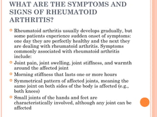 WHAT ARE THE SYMPTOMS AND 
SIGNS OF RHEUMATOID 
ARTHRITIS? 
 Rheumatoid arthritis usually develops gradually, but 
some patients experience sudden onset of symptoms: 
one day they are perfectly healthy and the next they 
are dealing with rheumatoid arthritis. Symptoms 
commonly associated with rheumatoid arthritis 
include: 
 Joint pain, joint swelling, joint stiffness, and warmth 
around the affected joint 
 Morning stiffness that lasts one or more hours 
 Symmetrical pattern of affected joints, meaning the 
same joint on both sides of the body is affected (e.g., 
both knees) 
 Small joints of the hands and feet are 
characteristically involved, although any joint can be 
affected 
 