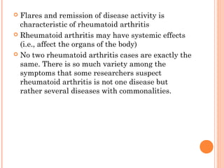  Flares and remission of disease activity is 
characteristic of rheumatoid arthritis 
 Rheumatoid arthritis may have systemic effects 
(i.e., affect the organs of the body) 
 No two rheumatoid arthritis cases are exactly the 
same. There is so much variety among the 
symptoms that some researchers suspect 
rheumatoid arthritis is not one disease but 
rather several diseases with commonalities. 
 