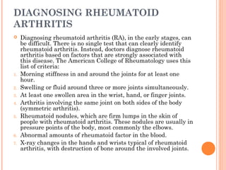 DIAGNOSING RHEUMATOID 
ARTHRITIS 
 Diagnosing rheumatoid arthritis (RA), in the early stages, can 
be difficult. There is no single test that can clearly identify 
rheumatoid arthritis. Instead, doctors diagnose rheumatoid 
arthritis based on factors that are strongly associated with 
this disease. The American College of Rheumatology uses this 
list of criteria: 
1. Morning stiffness in and around the joints for at least one 
hour. 
2. Swelling or fluid around three or more joints simultaneously. 
3. At least one swollen area in the wrist, hand, or finger joints. 
4. Arthritis involving the same joint on both sides of the body 
(symmetric arthritis). 
5. Rheumatoid nodules, which are firm lumps in the skin of 
people with rheumatoid arthritis. These nodules are usually in 
pressure points of the body, most commonly the elbows. 
6. Abnormal amounts of rheumatoid factor in the blood. 
7. X-ray changes in the hands and wrists typical of rheumatoid 
arthritis, with destruction of bone around the involved joints. 
 