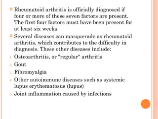  Rheumatoid arthritis is officially diagnosed if 
four or more of these seven factors are present. 
The first four factors must have been present for 
at least six weeks. 
 Several diseases can masquerade as rheumatoid 
arthritis, which contributes to the difficulty in 
diagnosis. These other diseases include: 
1. Osteoarthritis, or "regular" arthritis 
2. Gout 
3. Fibromyalgia 
4. Other autoimmune diseases such as systemic 
lupus erythematosus (lupus) 
5. Joint inflammation caused by infections 
 
