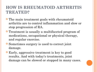 HOW IS RHEUMATOID ARTHRITIS 
TREATED? 
 The main treatment goals with rheumatoid 
arthritis are to control inflammation and slow or 
stop progression of RA. 
 Treatment is usually a multifaceted program of 
medications, occupational or physical therapy, 
and regular exercise. 
 Sometimes surgery is used to correct joint 
damage. 
 Early, aggressive treatment is key to good 
results. And with today’s treatments, joint 
damage can be slowed or stopped in many cases. 
 