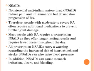  NSAIDs 
 Nonsteroidal anti-inflammatory drug (NSAID) 
reduce pain and inflammation but do not slow 
progression of RA. 
 Therefore, people with moderate to severe RA 
often require additional medications to prevent 
further joint damage. 
 Most people with RA require a prescription 
NSAID as they offer longer lasting results and 
require fewer doses throughout the day. 
 All prescription NSAIDs carry a warning 
regarding the increased risk of heart attack and 
stroke. NSAIDs can also raise blood pressure. 
 In addition, NSAIDs can cause stomach 
irritation, ulcers, and bleeding. 
 