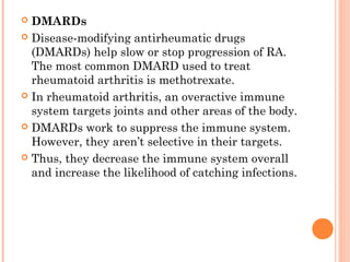  DMARDs 
 Disease-modifying antirheumatic drugs 
(DMARDs) help slow or stop progression of RA. 
The most common DMARD used to treat 
rheumatoid arthritis is methotrexate. 
 In rheumatoid arthritis, an overactive immune 
system targets joints and other areas of the body. 
 DMARDs work to suppress the immune system. 
However, they aren’t selective in their targets. 
 Thus, they decrease the immune system overall 
and increase the likelihood of catching infections. 
 