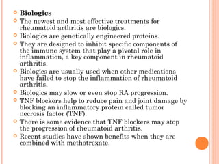  Biologics 
 The newest and most effective treatments for 
rheumatoid arthritis are biologics. 
 Biologics are genetically engineered proteins. 
 They are designed to inhibit specific components of 
the immune system that play a pivotal role in 
inflammation, a key component in rheumatoid 
arthritis. 
 Biologics are usually used when other medications 
have failed to stop the inflammation of rheumatoid 
arthritis. 
 Biologics may slow or even stop RA progression. 
 TNF blockers help to reduce pain and joint damage by 
blocking an inflammatory protein called tumor 
necrosis factor (TNF). 
 There is some evidence that TNF blockers may stop 
the progression of rheumatoid arthritis. 
 Recent studies have shown benefits when they are 
combined with methotrexate. 
 