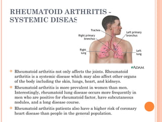 RHEUMATOID ARTHRITIS - 
SYSTEMIC DISEASE 
 Rheumatoid arthritis not only affects the joints. Rheumatoid 
arthritis is a systemic disease which may also affect other organs 
of the body including the skin, lungs, heart, and kidneys. 
 Rheumatoid arthritis is more prevalent in women than men. 
Interestingly, rheumatoid lung disease occurs more frequently in 
men who are positive for rheumatoid factor, have subcutaneous 
nodules, and a long disease course. 
 Rheumatoid arthritis patients also have a higher risk of coronary 
heart disease than people in the general population. 
 