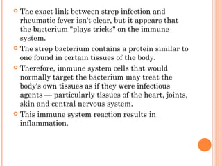  The exact link between strep infection and 
rheumatic fever isn't clear, but it appears that 
the bacterium "plays tricks" on the immune 
system. 
 The strep bacterium contains a protein similar to 
one found in certain tissues of the body. 
 Therefore, immune system cells that would 
normally target the bacterium may treat the 
body's own tissues as if they were infectious 
agents — particularly tissues of the heart, joints, 
skin and central nervous system. 
 This immune system reaction results in 
inflammation. 
 
