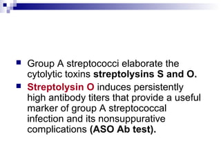  Group A streptococci elaborate the
cytolytic toxins streptolysins S and O.
 Streptolysin O induces persistently
high antibody titers that provide a useful
marker of group A streptococcal
infection and its nonsuppurative
complications (ASO Ab test).
 