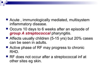  Acute , immunologically mediated, multisystem
inflammatory disease.
 Occurs 10 days to 6 weeks after an episode of
group A streptococcal pharyngitis.
 Affects usually children (5-15 yrs) but 20% cases
can be seen in adults.
 Active phase of RF may progress to chronic
RHD.
 RF does not occur after a streptococcal inf at
other sites eg skin.
 