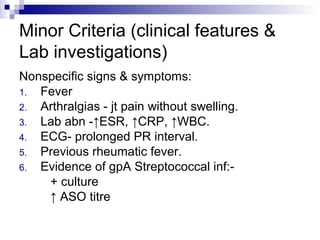 Minor Criteria (clinical features &
Lab investigations)
Nonspecific signs & symptoms:
1. Fever
2. Arthralgias - jt pain without swelling.
3. Lab abn -↑ESR, ↑CRP, ↑WBC.
4. ECG- prolonged PR interval.
5. Previous rheumatic fever.
6. Evidence of gpA Streptococcal inf:-
+ culture
↑ ASO titre
 