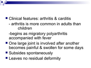 Clinical features: arthritis & carditis
- arthritis is more common in adults than
children
-begins as migratory polyarthritis
accompanied with fever
 One large joint is involved after another
becomes painful & swollen for some days
 Subsides spontaneously
 Leaves no residual deformity
 