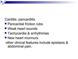 Carditis: pancarditis
 Pericardial friction rubs
 Weak heart sounds
 Tachycardia & arrhythmias
 New heart murmurs.
other clinical features include epistaxis &
abdominal pain.
 