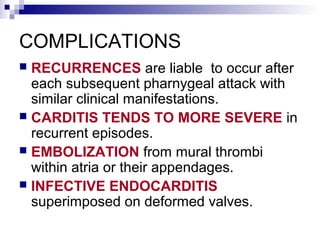 COMPLICATIONS
 RECURRENCES are liable to occur after
each subsequent pharnygeal attack with
similar clinical manifestations.
 CARDITIS TENDS TO MORE SEVERE in
recurrent episodes.
 EMBOLIZATION from mural thrombi
within atria or their appendages.
 INFECTIVE ENDOCARDITIS
superimposed on deformed valves.
 