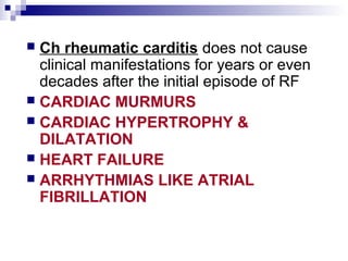  Ch rheumatic carditis does not cause
clinical manifestations for years or even
decades after the initial episode of RF
 CARDIAC MURMURS
 CARDIAC HYPERTROPHY &
DILATATION
 HEART FAILURE
 ARRHYTHMIAS LIKE ATRIAL
FIBRILLATION
 