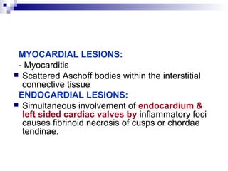 MYOCARDIAL LESIONS:
- Myocarditis
 Scattered Aschoff bodies within the interstitial
connective tissue
ENDOCARDIAL LESIONS:
 Simultaneous involvement of endocardium &
left sided cardiac valves by inflammatory foci
causes fibrinoid necrosis of cusps or chordae
tendinae.
 