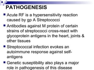 PATHOGENESIS
 Acute RF is a hypersensitivity reaction
caused by gp A Streptococci
 Antibodies against M protein of certain
strains of streptococci cross-react with
glycoprotein antigens in the heart, joints &
other tissues
 Streptococcal infection evokes an
autoimmune response against self-
antigens
 Genetic suseptibility also plays a major
role in pathogenesis of this disease
 