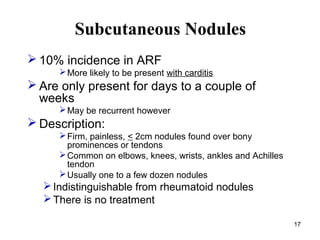 17
Subcutaneous Nodules
 10% incidence in ARF
More likely to be present with carditis
 Are only present for days to a c...