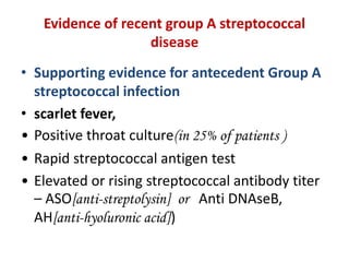 Evidence of recent group A streptococcal
disease
• Supporting evidence for antecedent Group A
streptococcal infection
• scarlet fever,
• Positive throat culture(in 25% of patients )
• Rapid streptococcal antigen test
• Elevated or rising streptococcal antibody titer
– ASO[anti-streptolysin] or Anti DNAseB,
AH[anti-hyoluronic acid])
 