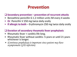 Prevention
 Secondary prevention – prevention of recurrent attacks
• Benzathine penicillin G 1.2 million units IM every 4 weeks
• Or Penicillin V 250 mg twice daily orally
• If allergic to both – Erythromycin 250 mg twice daily orally
 Duration of secondary rheumatic fever prophylaxis
• Rheumatic fever + carditis life long.
• Rheumatic fever without carditis- 5 years or until 21 years
whichever is longer.
• (Continous prophylaxis is important since patient may have
asymptomatic GAS infection)
 