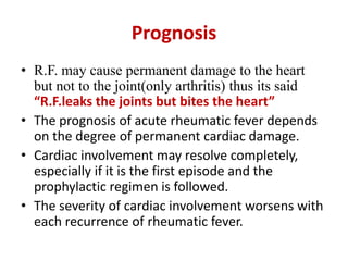 Prognosis
• R.F. may cause permanent damage to the heart
but not to the joint(only arthritis) thus its said
“R.F.leaks the joints but bites the heart”
• The prognosis of acute rheumatic fever depends
on the degree of permanent cardiac damage.
• Cardiac involvement may resolve completely,
especially if it is the first episode and the
prophylactic regimen is followed.
• The severity of cardiac involvement worsens with
each recurrence of rheumatic fever.
 