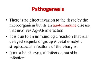 Pathogenesis
• There is no direct invasion to the tissue by the
microorganism but its an auotoimmune disease
that involves Ag-Ab interaction.
• It is due to an immunologic reaction that is a
delayed sequela of group A betahemolytic
streptococcal infections of the pharynx.
• It must be pharyngeal infection not skin
infection.
 