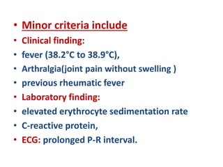 • Minor criteria include
• Clinical finding:
• fever (38.2°C to 38.9°C),
• Arthralgia(joint pain without swelling )
• previous rheumatic fever
• Laboratory finding:
• elevated erythrocyte sedimentation rate
• C-reactive protein,
• ECG: prolonged P-R interval.
 
