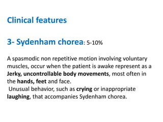 Clinical features
3- Sydenham chorea: 5-10%
A spasmodic non repetitive motion involving voluntary
muscles, occur when the patient is awake represent as a
Jerky, uncontrollable body movements, most often in
the hands, feet and face.
Unusual behavior, such as crying or inappropriate
laughing, that accompanies Sydenham chorea.
 