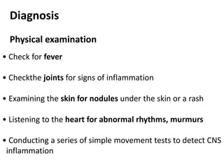 Diagnosis
Physical examination
• Check for fever
• Checkthe joints for signs of inflammation
• Examining the skin for nodules under the skin or a rash
• Listening to the heart for abnormal rhythms, murmurs
• Conducting a series of simple movement tests to detect CNS
inflammation
 