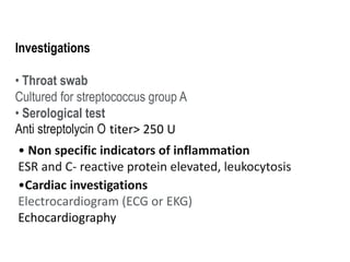 Investigations
• Throat swab
Cultured for streptococcus group A
• Serological test
Anti streptolycin O titer> 250 U
• Non specific indicators of inflammation
ESR and C- reactive protein elevated, leukocytosis
•Cardiac investigations
Electrocardiogram (ECG or EKG)
Echocardiography
 